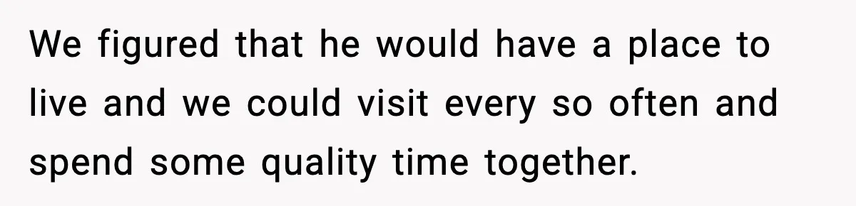 We figured that he would have a place to live and we could visit every so often and spend some quality time together.
