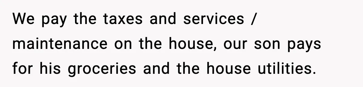 We pay the taxes and services / maintenance on the house, our son pays for his groceries and the house utilities.