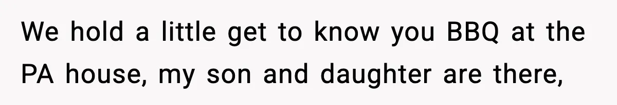We hold a little get to know you BBQ at the PA house, my son and daughter are there,
