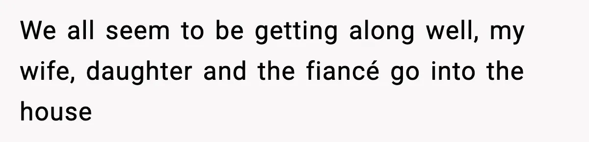 We all seem to be getting along well, my wife, daughter and the fiancé go into the house
