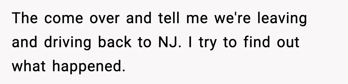 The come over and tell me we're leaving and driving back to NJ. I try to find out what happened.