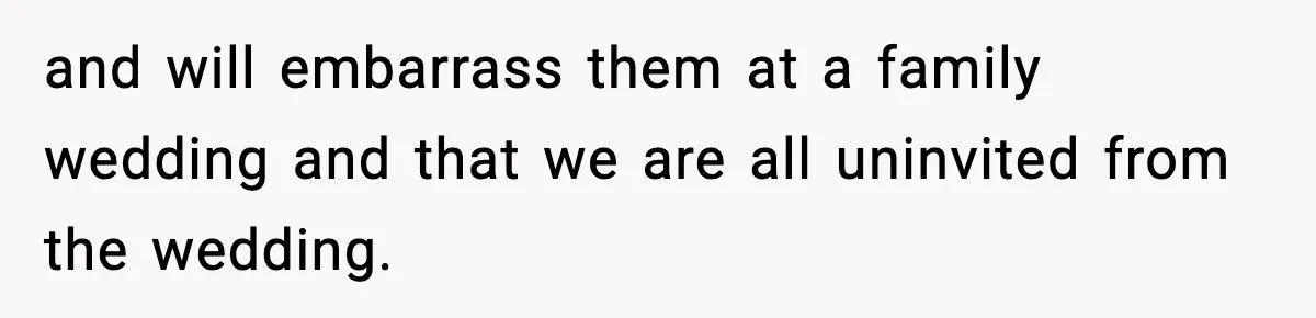 and will embarrass them at a family wedding and that we are all uninvited from the wedding.