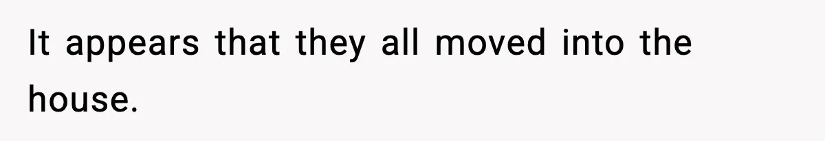 It appears that they all moved into the house.