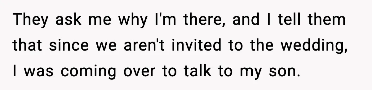 They ask me why I'm there, and I tell them that since we aren't invited to the wedding, I was coming over to talk to my son.