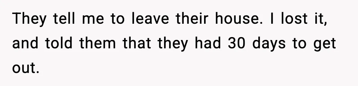 They tell me to leave their house. I lost it, and told them that they had 30 days to get out.
