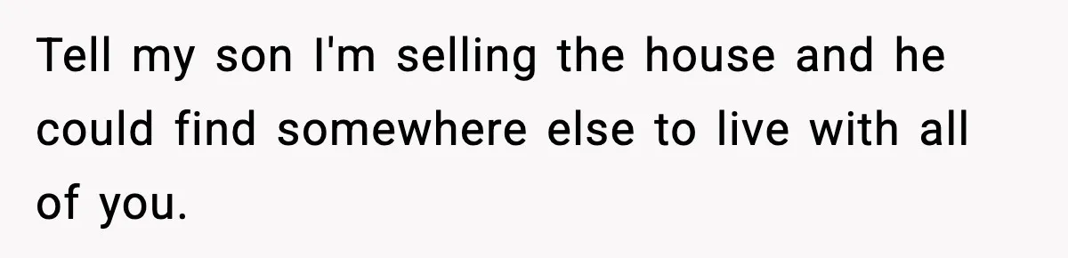Tell my son I'm selling the house and he could find somewhere else to live with all of you.