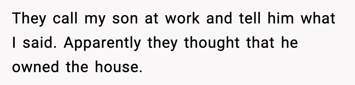 They call my son at work and tell him what I said. Apparently they thought that he owned the house.