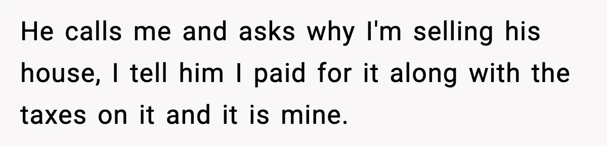 He calls me and asks why I'm selling his house, I tell him I paid for it along with the taxes on it and it is mine.