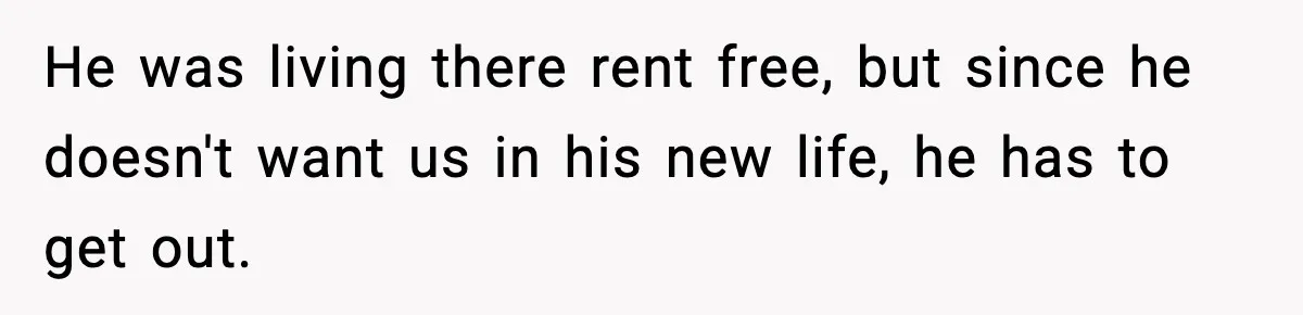 He was living there rent free, but since he doesn't want us in his new life, he has to get out.