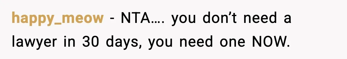 happy_meow − NTA…. you don’t need a lawyer in 30 days, you need one NOW.