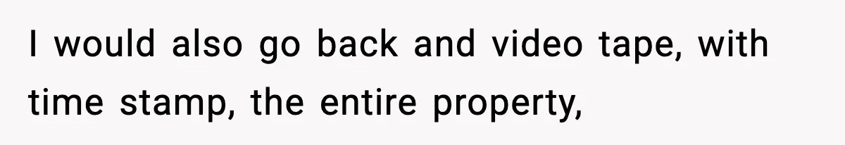 I would also go back and video tape, with time stamp, the entire property,