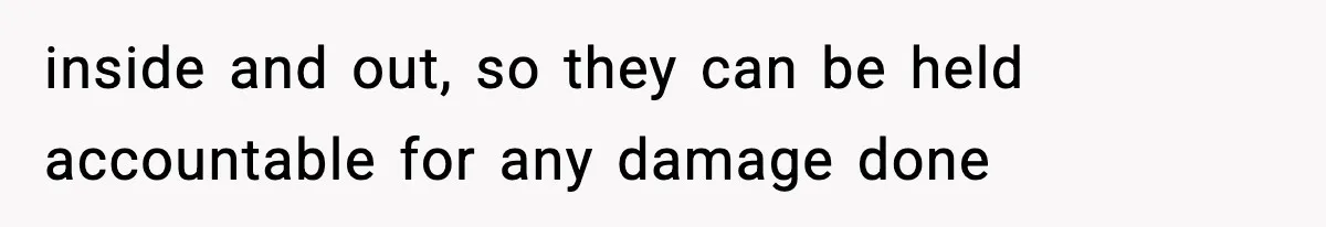 inside and out, so they can be held accountable for any damage done