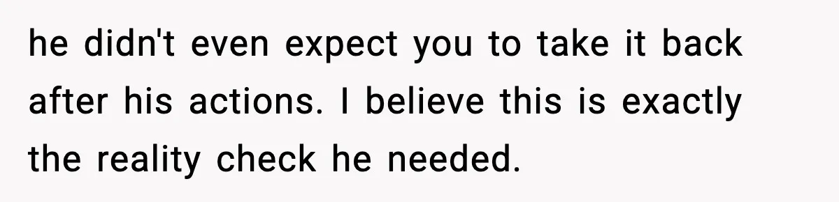 he didn't even expect you to take it back after his actions. I believe this is exactly the reality check he needed.
