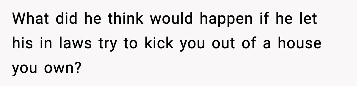 What did he think would happen if he let his in laws try to kick you out of a house you own?
