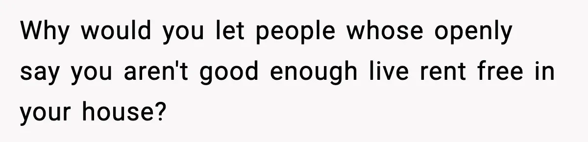 Why would you let people whose openly say you aren't good enough live rent free in your house?