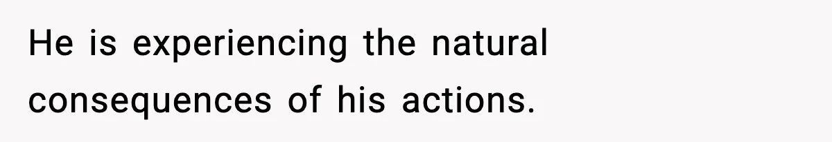 He is experiencing the natural consequences of his actions.