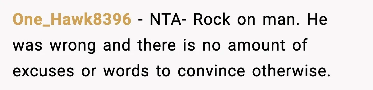 One_Hawk8396 − NTA- Rock on man. He was wrong and there is no amount of excuses or words to convince otherwise.