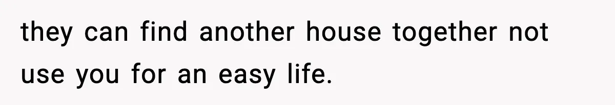 they can find another house together not use you for an easy life.