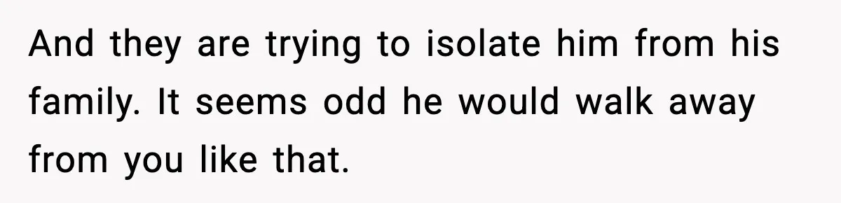 And they are trying to isolate him from his family. It seems odd he would walk away from you like that.