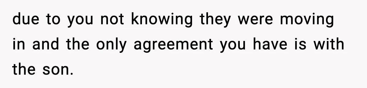 due to you not knowing they were moving in and the only agreement you have is with the son.