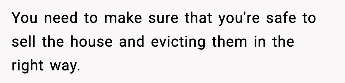 You need to make sure that you're safe to sell the house and evicting them in the right way.