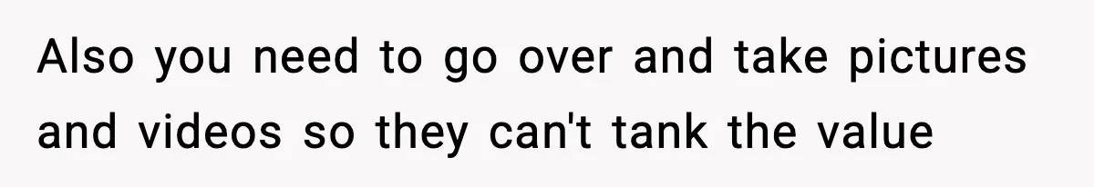 Also you need to go over and take pictures and videos so they can't tank the value