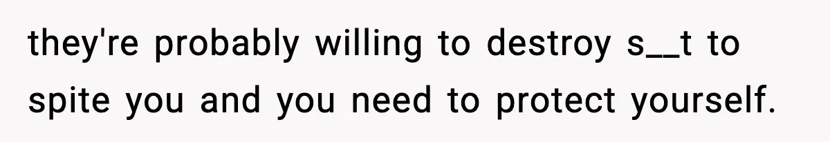 they're probably willing to destroy s__t to spite you and you need to protect yourself.