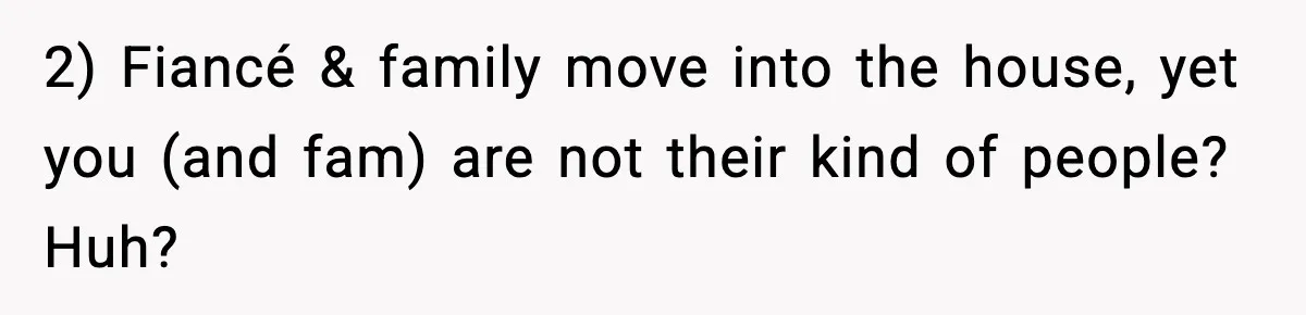 2) Fiancé & family move into the house, yet you (and fam) are not their kind of people? Huh?