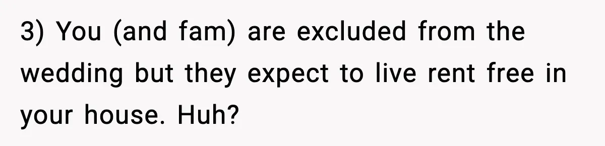 3) You (and fam) are excluded from the wedding but they expect to live rent free in your house. Huh?