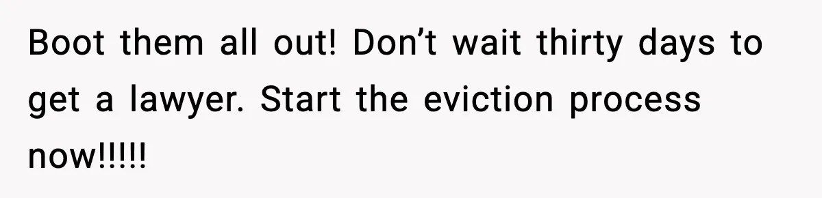 Boot them all out! Don’t wait thirty days to get a lawyer. Start the eviction process now!!!!!