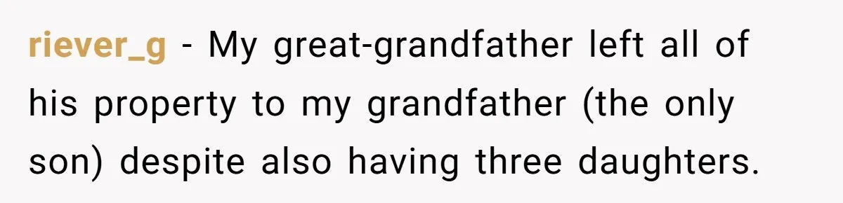 riever_g − My great-grandfather left all of his property to my grandfather (the only son) despite also having three daughters.