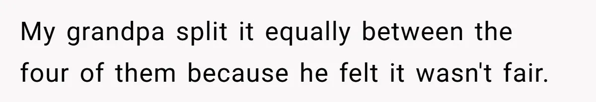 My grandpa split it equally between the four of them because he felt it wasn't fair.