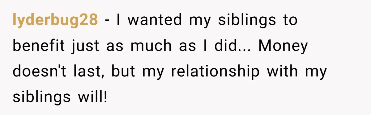lyderbug28 − I wanted my siblings to benefit just as much as I did... Money doesn't last, but my relationship with my siblings will!