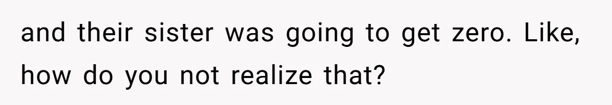 and their sister was going to get zero. Like, how do you not realize that?