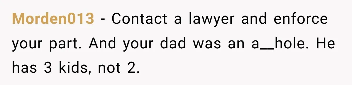 Morden013 − Contact a lawyer and enforce your part. And your dad was an a__hole. He has 3 kids, not 2.