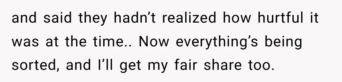 and said they hadn’t realized how hurtful it was at the time.. Now everything’s being sorted, and I’ll get my fair share too.