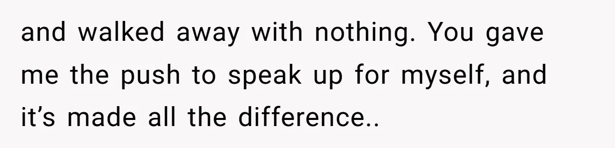 and walked away with nothing. You gave me the push to speak up for myself, and it’s made all the difference..
