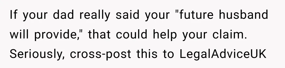 If your dad really said your "future husband will provide," that could help your claim. Seriously, cross-post this to LegalAdviceUK