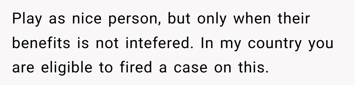 Play as nice person, but only when their benefits is not intefered. In my country you are eligible to fired a case on this.