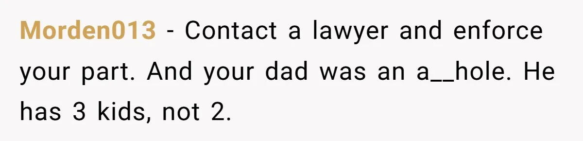 Morden013 - Contact a lawyer and enforce your part. And your dad was an a__hole. He has 3 kids, not 2.