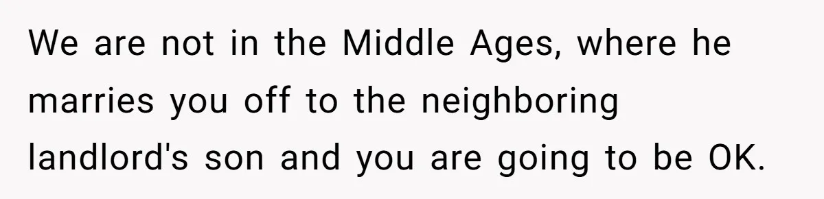 We are not in the Middle Ages, where he marries you off to the neighboring landlord's son and you are going to be OK.