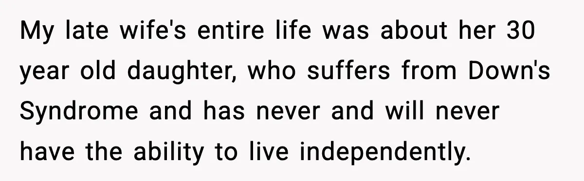 My late wife's entire life was about her 30 year old daughter, who suffers from Down's Syndrome and has never and will never have the ability to live independently.