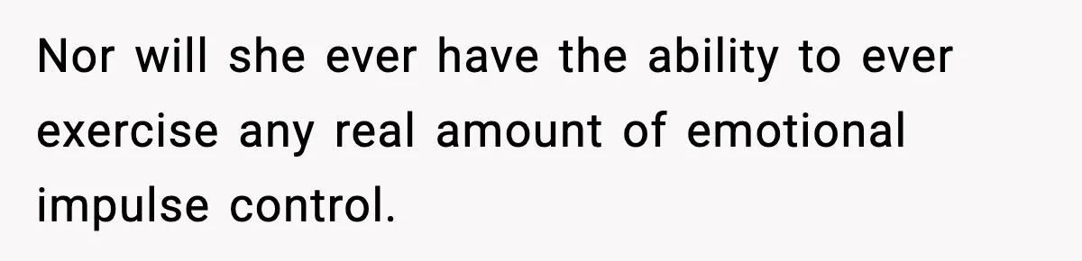 Nor will she ever have the ability to ever exercise any real amount of emotional impulse control.