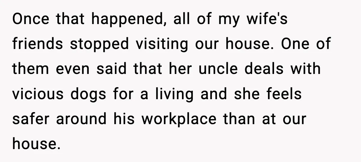 Once that happened, all of my wife's friends stopped visiting our house. One of them even said that her uncle deals with vicious dogs for a living and she feels...