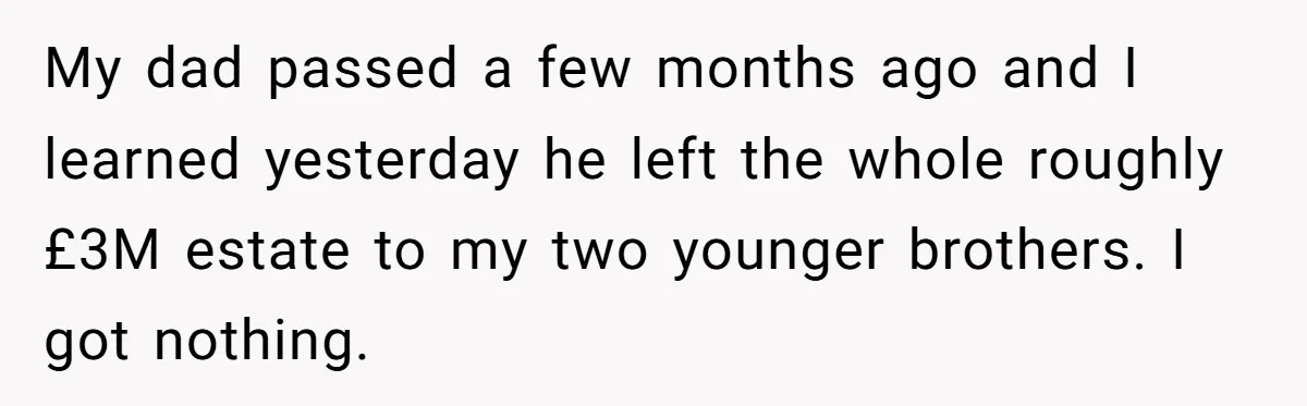 My dad passed a few months ago and I learned yesterday he left the whole roughly £3M estate to my two younger brothers. I got nothing.