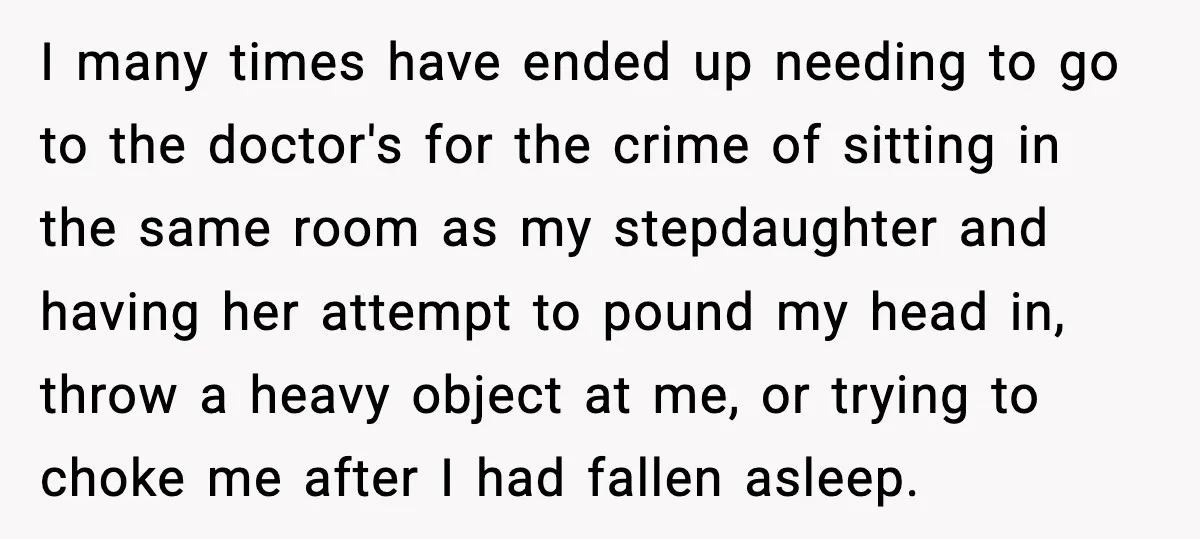 I many times have ended up needing to go to the doctor's for the crime of sitting in the same room as my stepdaughter and having her attempt to pound...
