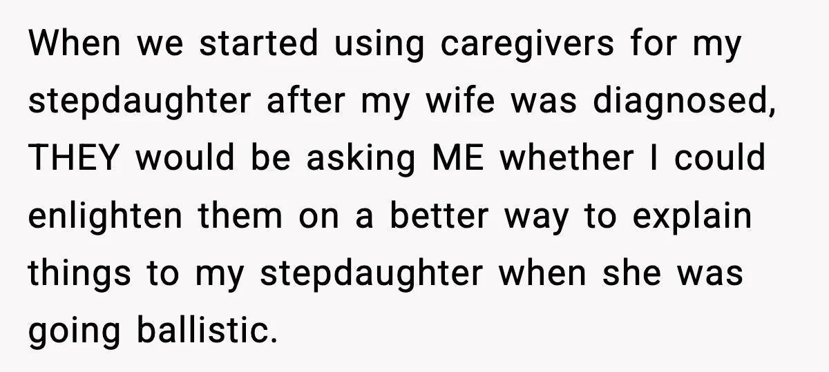 When we started using caregivers for my stepdaughter after my wife was diagnosed, THEY would be asking ME whether I could enlighten them on a better way to explain things...