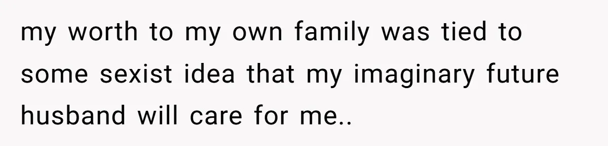 my worth to my own family was tied to some sexist idea that my imaginary future husband will care for me..