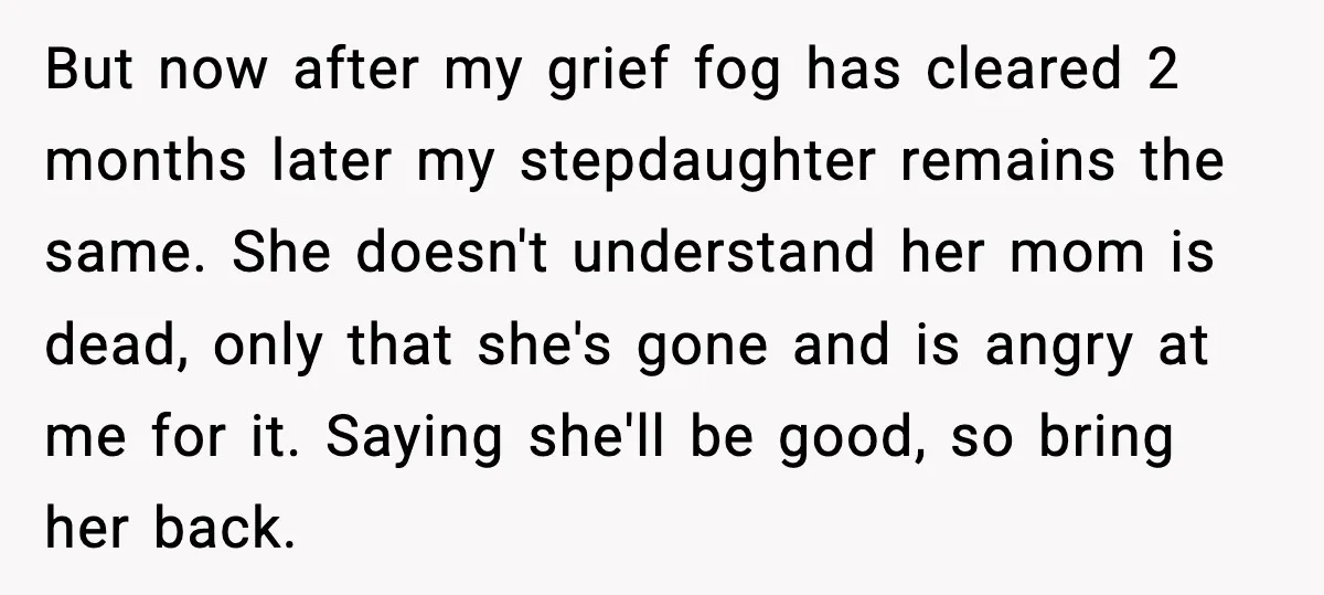 But now after my grief fog has cleared 2 months later my stepdaughter remains the same. She doesn't understand her mom is dead, only that she's gone and is angry...