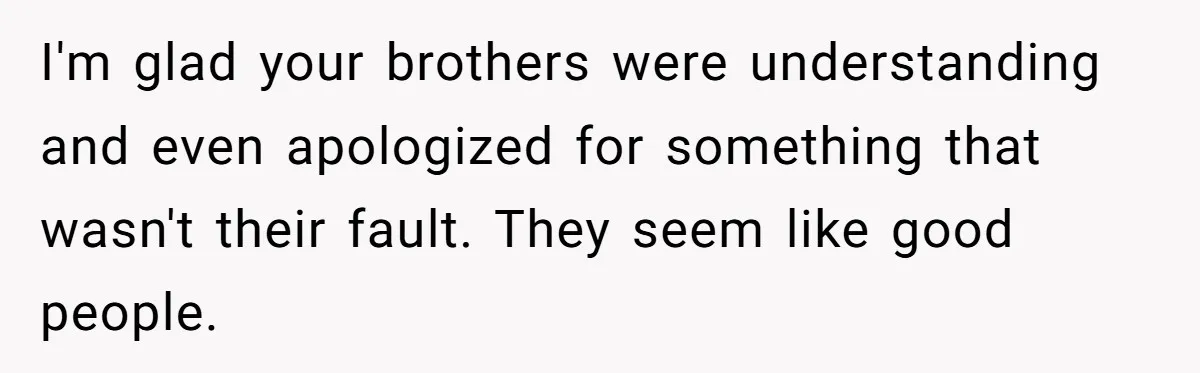 I'm glad your brothers were understanding and even apologized for something that wasn't their fault. They seem like good people.